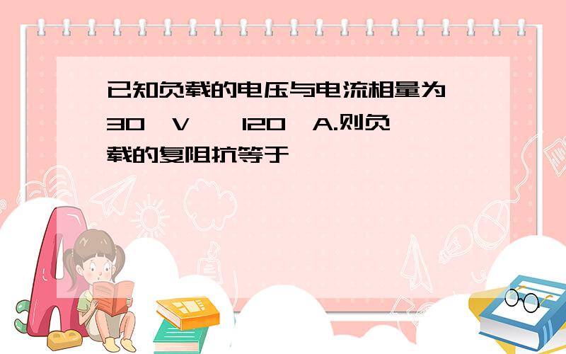 已知负载的电压与电流相量为∠30°V,∠120°A.则负载的复阻抗等于