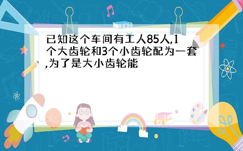 已知这个车间有工人85人,1个大齿轮和3个小齿轮配为一套,为了是大小齿轮能