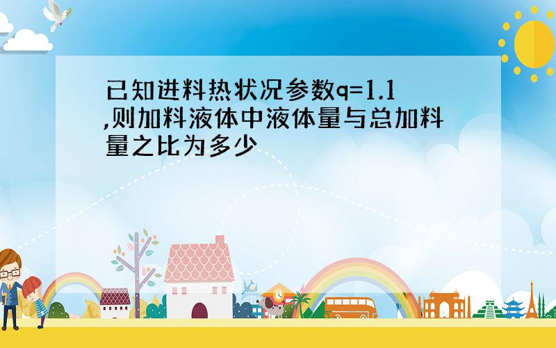 已知进料热状况参数q=1.1,则加料液体中液体量与总加料量之比为多少