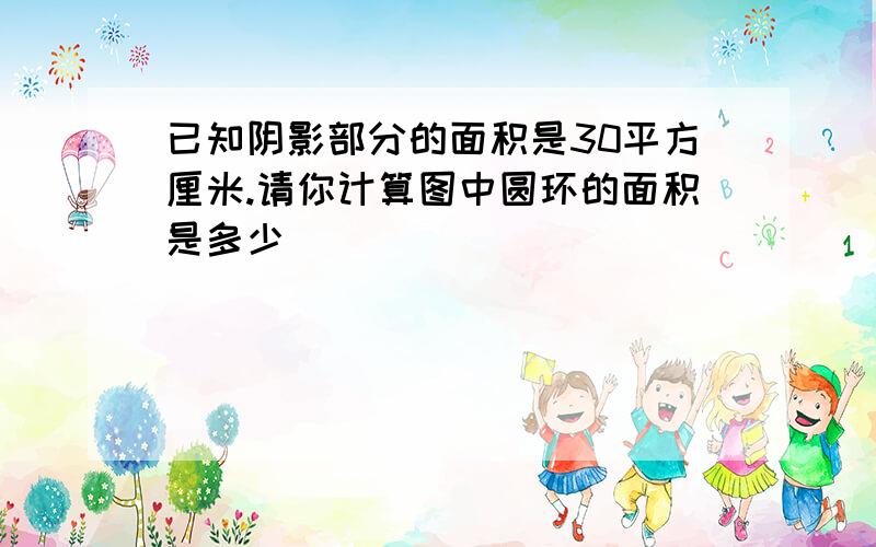 已知阴影部分的面积是30平方厘米.请你计算图中圆环的面积是多少