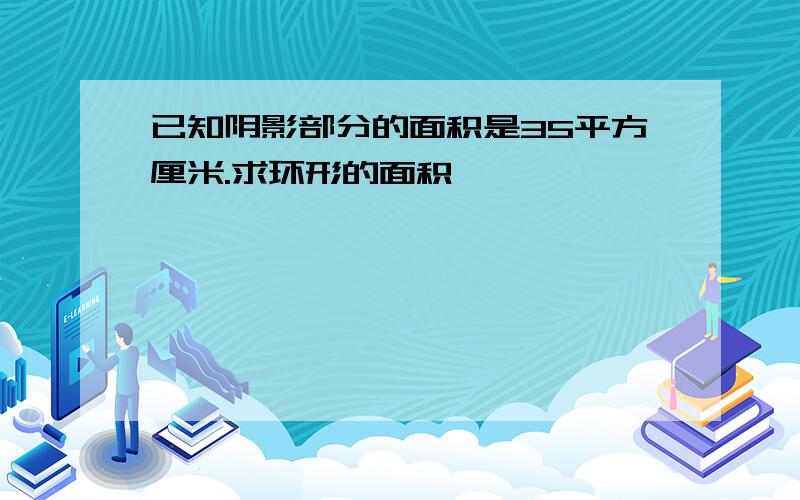 已知阴影部分的面积是35平方厘米.求环形的面积