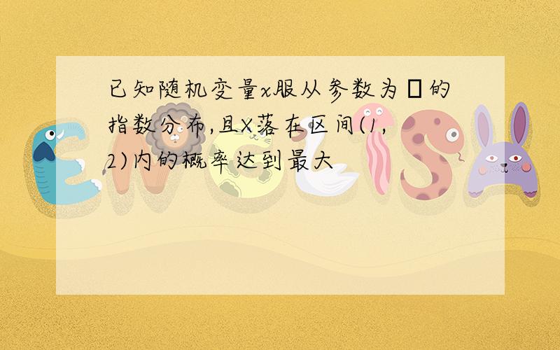 已知随机变量x服从参数为λ的指数分布,且X落在区间(1,2)内的概率达到最大