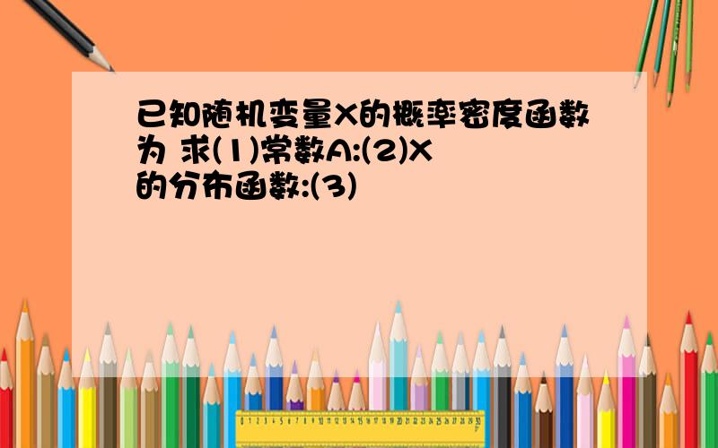 已知随机变量X的概率密度函数为 求(1)常数A:(2)X的分布函数:(3)