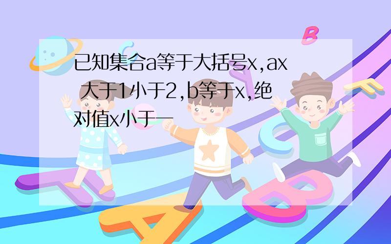 已知集合a等于大括号x,ax 大于1小于2,b等于x,绝对值x小于一