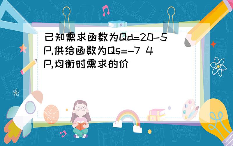 已知需求函数为Qd=20-5P,供给函数为Qs=-7 4P,均衡时需求的价