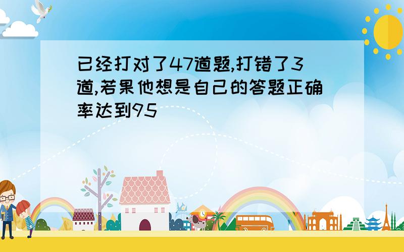 已经打对了47道题,打错了3道,若果他想是自己的答题正确率达到95