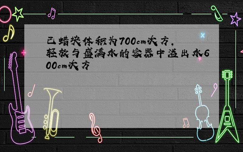 已蜡块体积为700cm次方,轻放与盛满水的容器中溢出水600cm次方