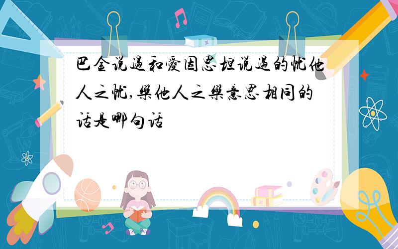 巴金说过和爱因思坦说过的忧他人之忧,乐他人之乐意思相同的话是哪句话