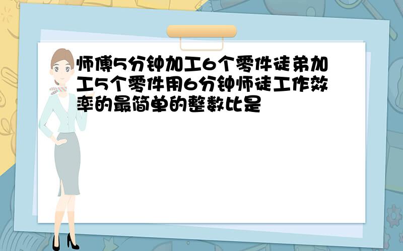 师傅5分钟加工6个零件徒弟加工5个零件用6分钟师徒工作效率的最简单的整数比是