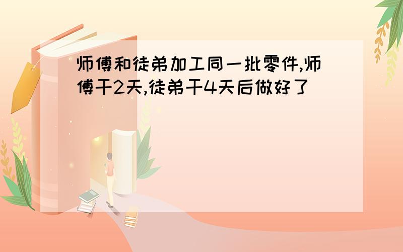 师傅和徒弟加工同一批零件,师傅干2天,徒弟干4天后做好了