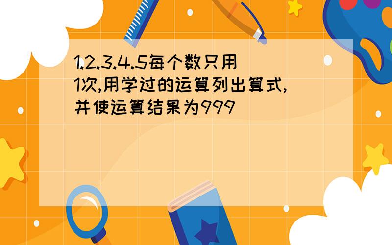 1.2.3.4.5每个数只用1次,用学过的运算列出算式,并使运算结果为999