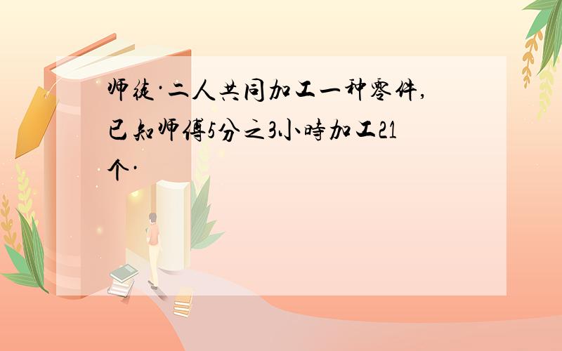 师徒·二人共同加工一种零件,已知师傅5分之3小时加工21个·