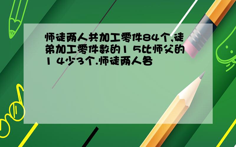 师徒两人共加工零件84个,徒弟加工零件数的1 5比师父的1 4少3个.师徒两人各