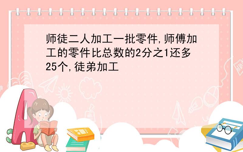 师徒二人加工一批零件,师傅加工的零件比总数的2分之1还多25个,徒弟加工