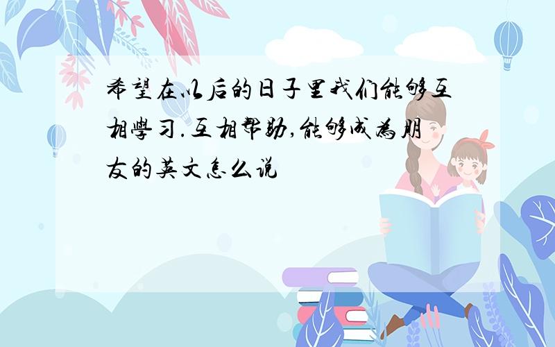 希望在以后的日子里我们能够互相学习.互相帮助,能够成为朋友的英文怎么说