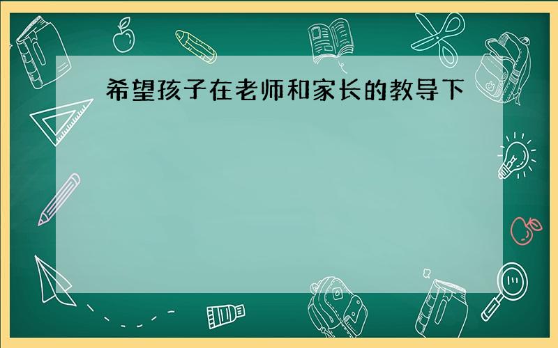 希望孩子在老师和家长的教导下