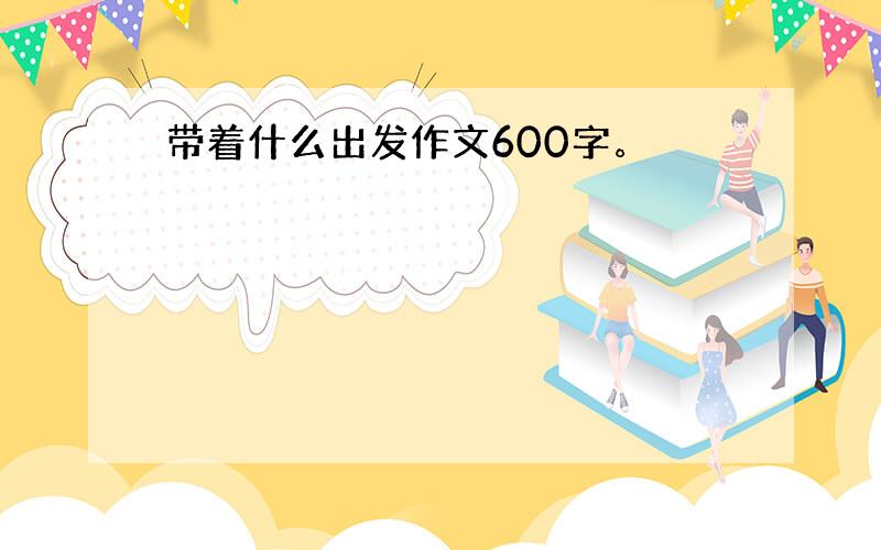 带着什么出发作文600字。