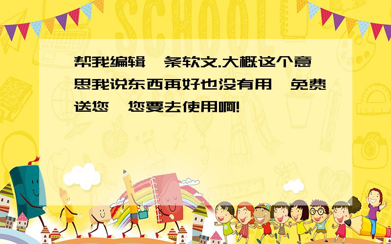 帮我编辑一条软文.大概这个意思我说东西再好也没有用,免费送您,您要去使用啊!