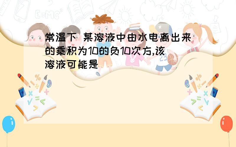 常温下 某溶液中由水电离出来的乘积为10的负10次方,该溶液可能是