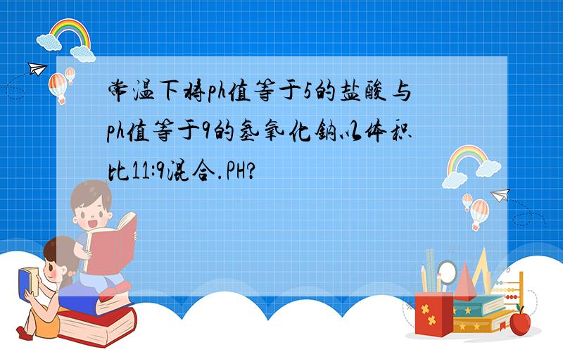 常温下将ph值等于5的盐酸与ph值等于9的氢氧化钠以体积比11:9混合.PH?