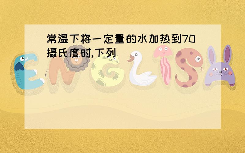 常温下将一定量的水加热到70摄氏度时,下列