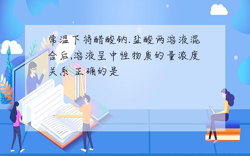 常温下将醋酸钠.盐酸两溶液混合后,溶液呈中性物质的量浓度关系 正确的是