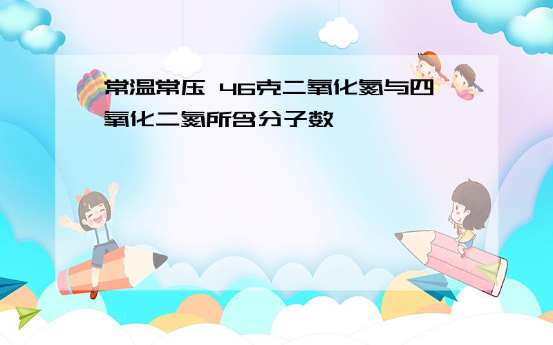 常温常压 46克二氧化氮与四氧化二氮所含分子数