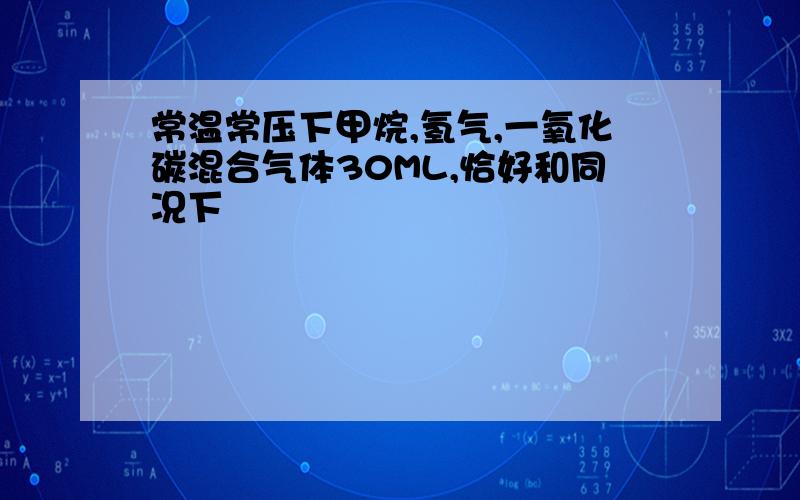 常温常压下甲烷,氢气,一氧化碳混合气体30ML,恰好和同况下