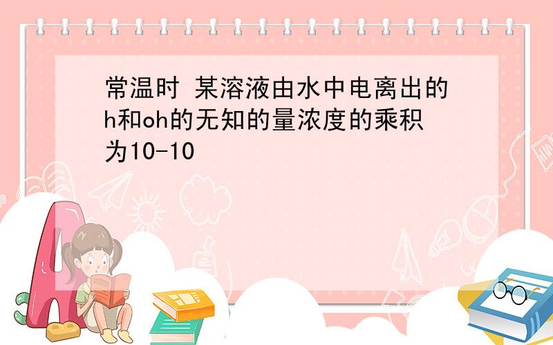 常温时 某溶液由水中电离出的h和oh的无知的量浓度的乘积为10-10