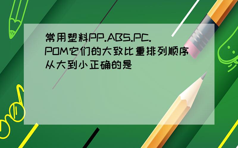 常用塑料PP.ABS.PC.POM它们的大致比重排列顺序从大到小正确的是()