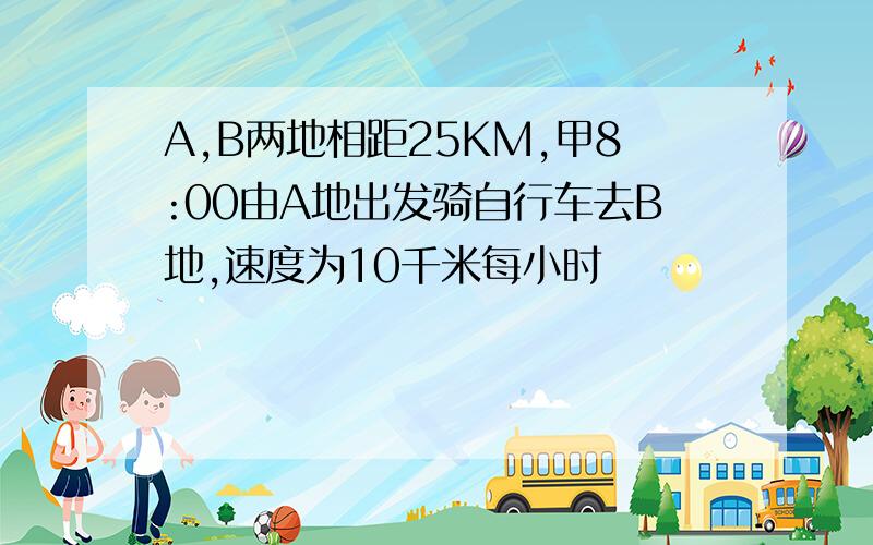 A,B两地相距25KM,甲8:00由A地出发骑自行车去B地,速度为10千米每小时