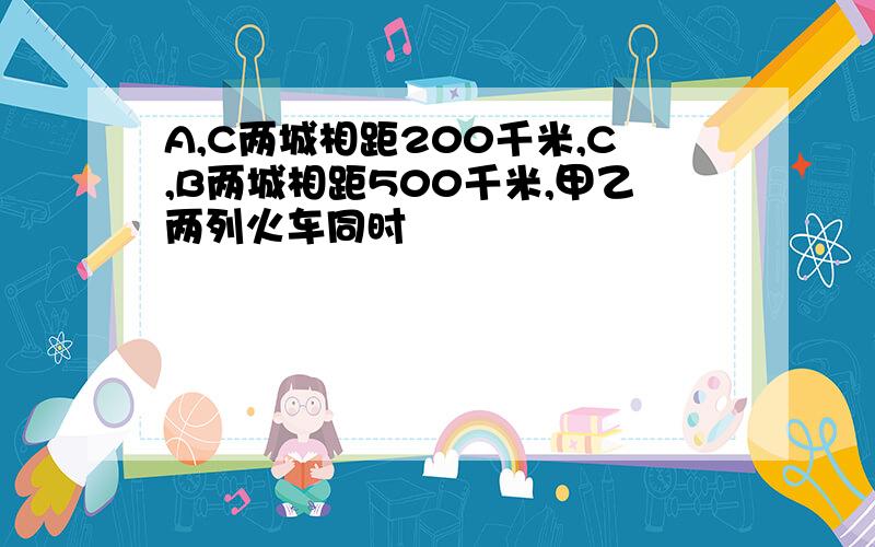 A,C两城相距200千米,C,B两城相距500千米,甲乙两列火车同时