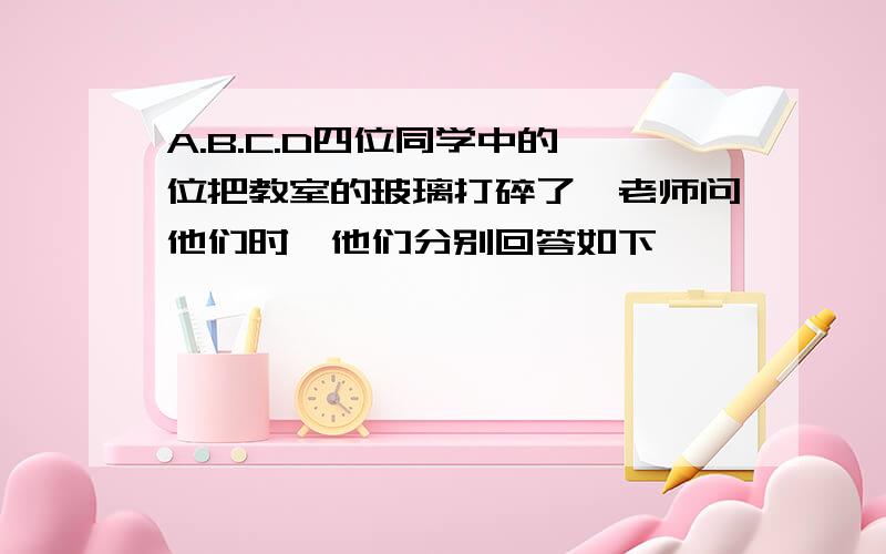 A.B.C.D四位同学中的一位把教室的玻璃打碎了,老师问他们时,他们分别回答如下