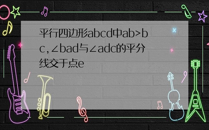 平行四边形abcd中ab>bc,∠bad与∠adc的平分线交于点e