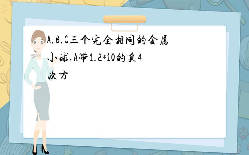 A.B.C三个完全相同的金属小球,A带1.2*10的负4次方