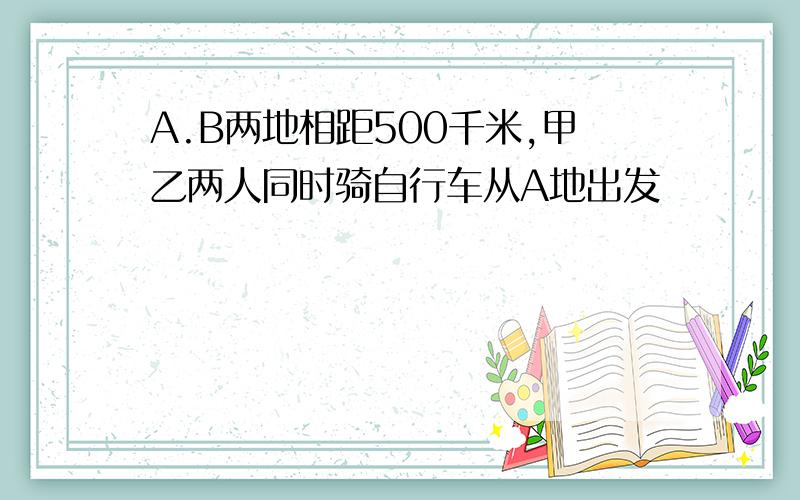 A.B两地相距500千米,甲乙两人同时骑自行车从A地出发