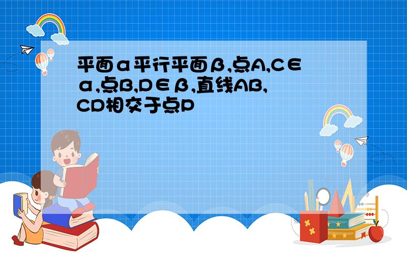 平面α平行平面β,点A,C∈α,点B,D∈β,直线AB,CD相交于点P