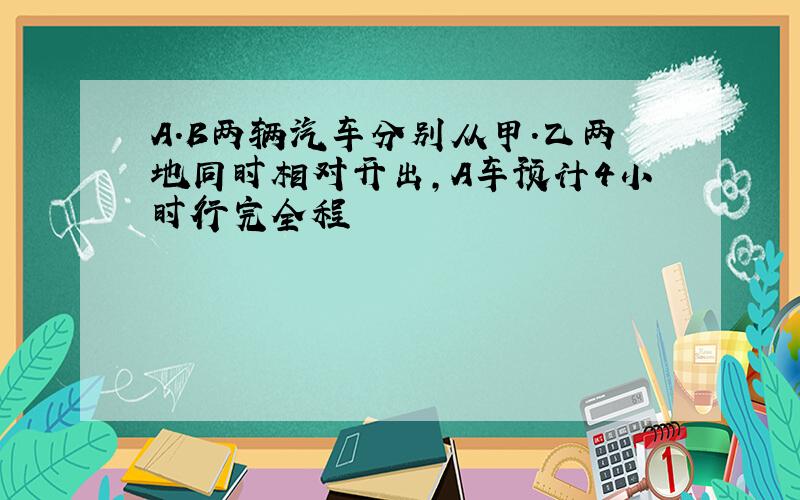 A.B两辆汽车分别从甲.乙两地同时相对开出,A车预计4小时行完全程