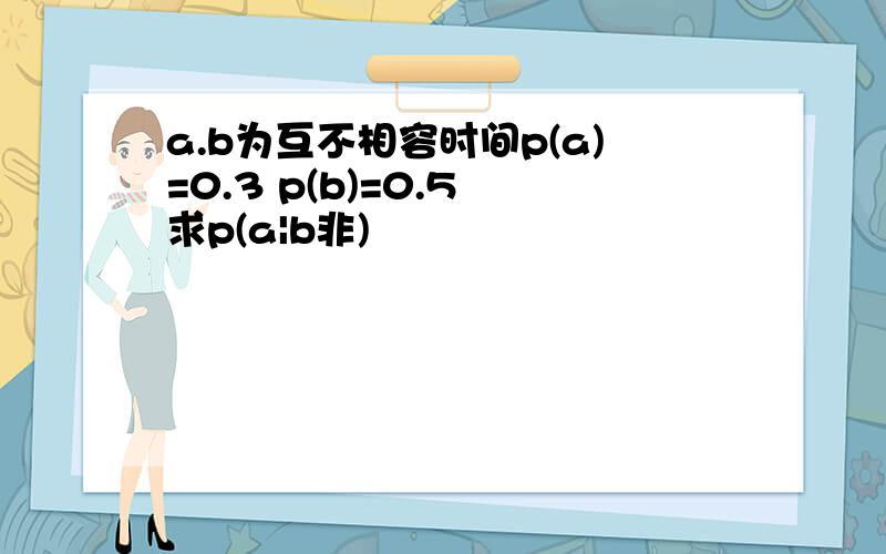 a.b为互不相容时间p(a)=0.3 p(b)=0.5 求p(a|b非)