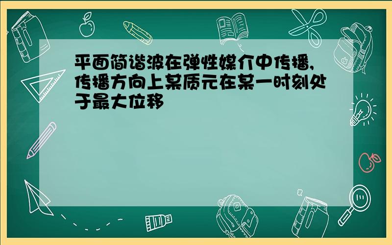 平面简谐波在弹性媒介中传播,传播方向上某质元在某一时刻处于最大位移