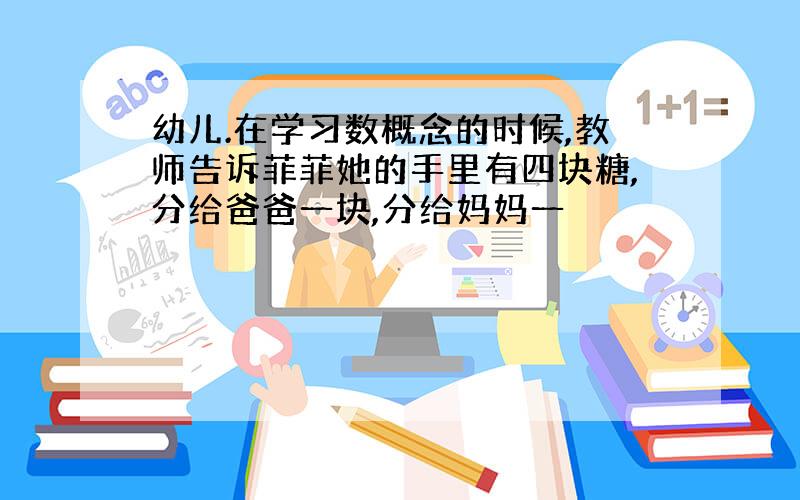 幼儿.在学习数概念的时候,教师告诉菲菲她的手里有四块糖,分给爸爸一块,分给妈妈一