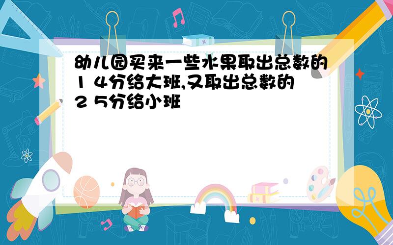 幼儿园买来一些水果取出总数的1 4分给大班,又取出总数的2 5分给小班