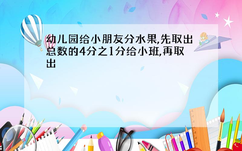 幼儿园给小朋友分水果,先取出总数的4分之1分给小班,再取出