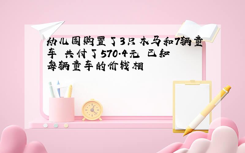 幼儿园购置了3只木马和7辆童车 共付了570.4元 已知每辆童车的价钱相