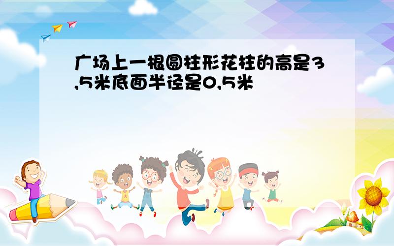 广场上一根圆柱形花柱的高是3,5米底面半径是0,5米