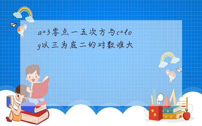 a=3零点一五次方与c=log以三为底二的对数谁大