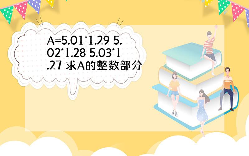 A=5.01*1.29 5.02*1.28 5.03*1.27 求A的整数部分