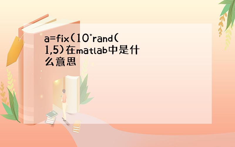 a=fix(10*rand(1,5)在matlab中是什么意思