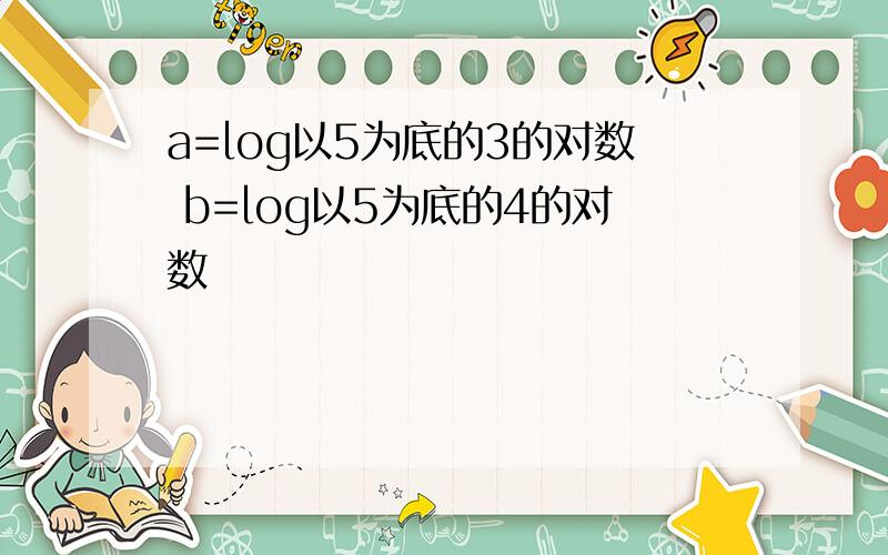 a=log以5为底的3的对数 b=log以5为底的4的对数