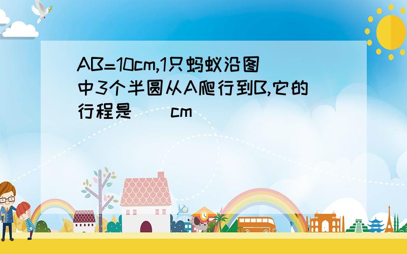 AB=10cm,1只蚂蚁沿图中3个半圆从A爬行到B,它的行程是()cm